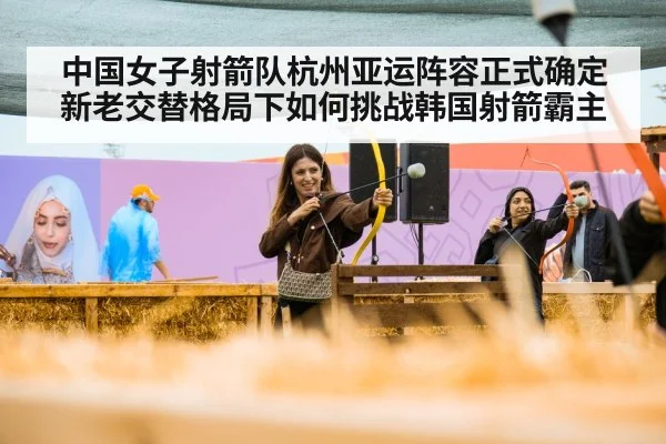 中国女子射箭队杭州亚运阵容正式确定 新老交替格局下如何挑战韩国射箭霸主