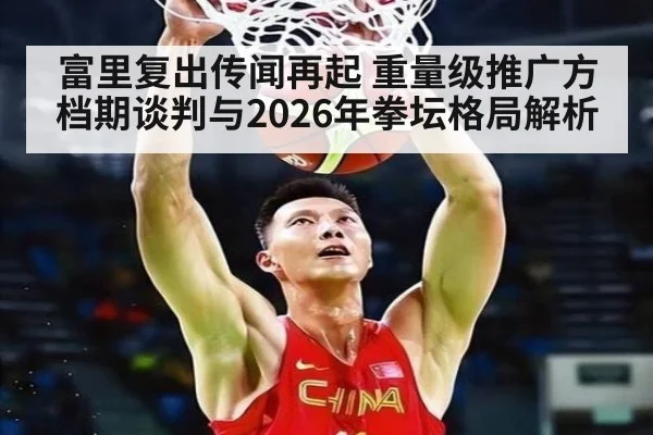 富里复出传闻再起 重量级推广方档期谈判与2026年拳坛格局解析