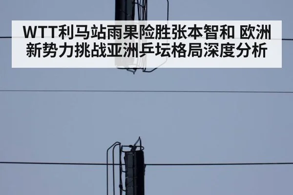 WTT利马站雨果险胜张本智和 欧洲新势力挑战亚洲乒坛格局深度分析