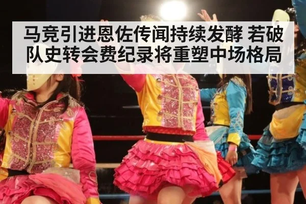 马竞引进恩佐传闻持续发酵 若破队史转会费纪录将重塑中场格局